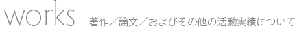 Works：著作／論文／およびその他の活動実績について